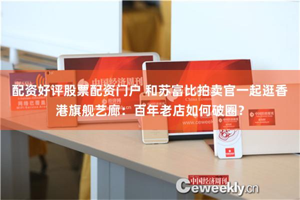 配资好评股票配资门户 和苏富比拍卖官一起逛香港旗舰艺廊：百年老店如何破圈？