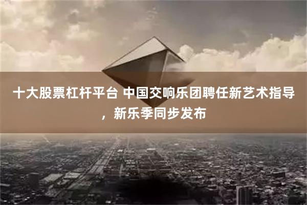十大股票杠杆平台 中国交响乐团聘任新艺术指导，新乐季同步发布
