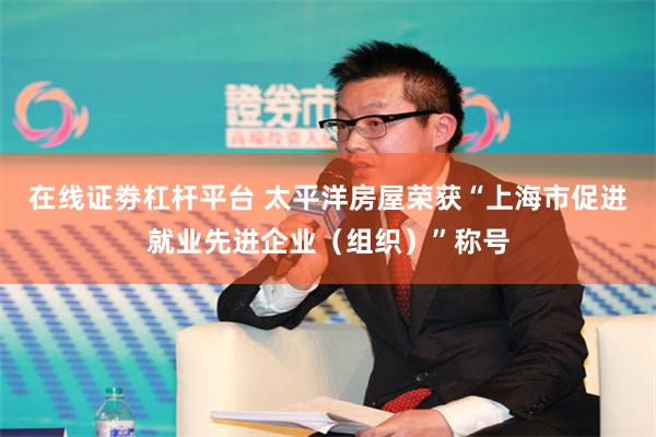 在线证劵杠杆平台 太平洋房屋荣获“上海市促进就业先进企业（组织）”称号