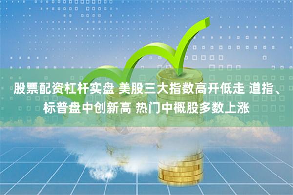 股票配资杠杆实盘 美股三大指数高开低走 道指、标普盘中创新高 热门中概股多数上涨