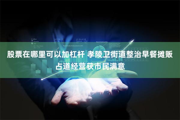 股票在哪里可以加杠杆 孝陵卫街道整治早餐摊贩占道经营获市民满意