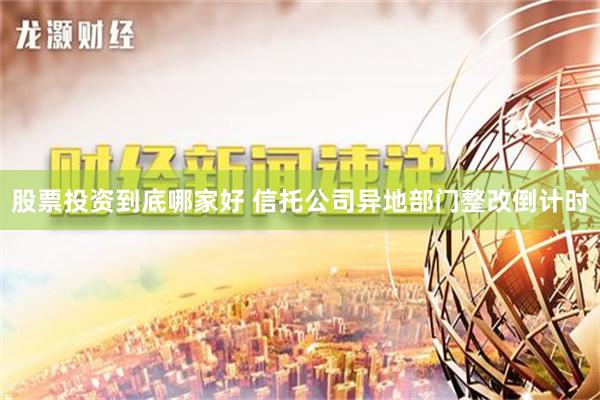 股票投资到底哪家好 信托公司异地部门整改倒计时