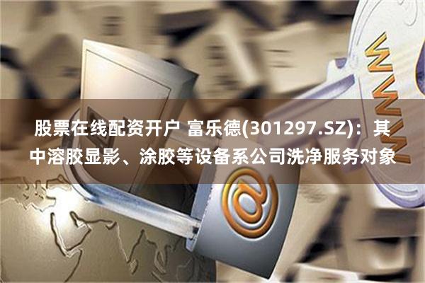 股票在线配资开户 富乐德(301297.SZ)：其中溶胶显影、涂胶等设备系公司洗净服务对象