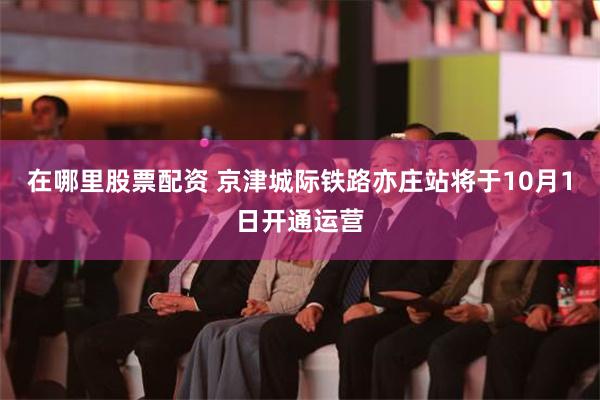 在哪里股票配资 京津城际铁路亦庄站将于10月1日开通运营