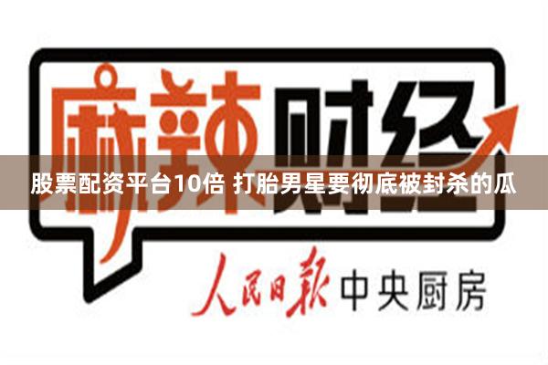 股票配资平台10倍 打胎男星要彻底被封杀的瓜