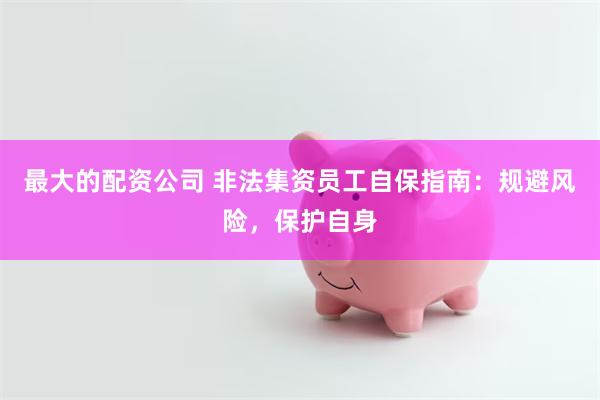 最大的配资公司 非法集资员工自保指南：规避风险，保护自身