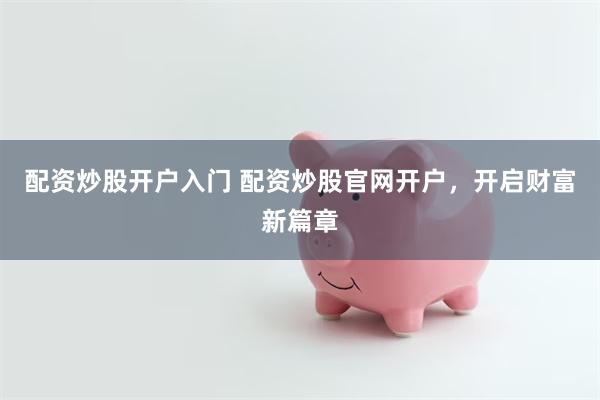 配资炒股开户入门 配资炒股官网开户，开启财富新篇章