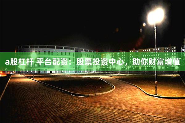 a股杠杆 平台配资：股票投资中心，助你财富增值