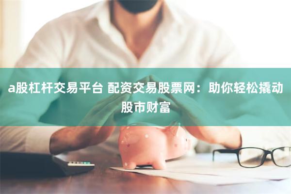 a股杠杆交易平台 配资交易股票网：助你轻松撬动股市财富