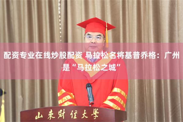 配资专业在线炒股配资 马拉松名将基普乔格：广州是“马拉松之城”