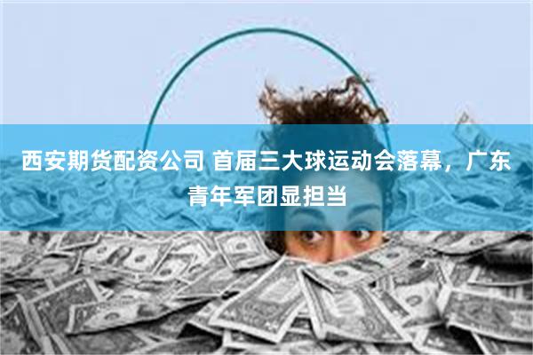 西安期货配资公司 首届三大球运动会落幕，广东青年军团显担当