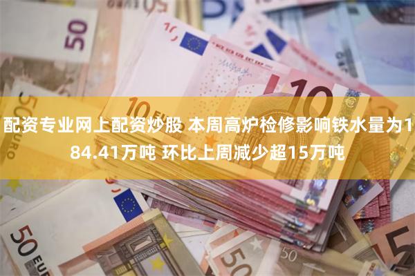 配资专业网上配资炒股 本周高炉检修影响铁水量为184.41万吨 环比上周减少超15万吨