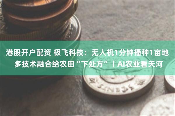 港股开户配资 极飞科技：无人机1分钟播种1亩地 多技术融合给农田“下处方”丨AI农业看天河