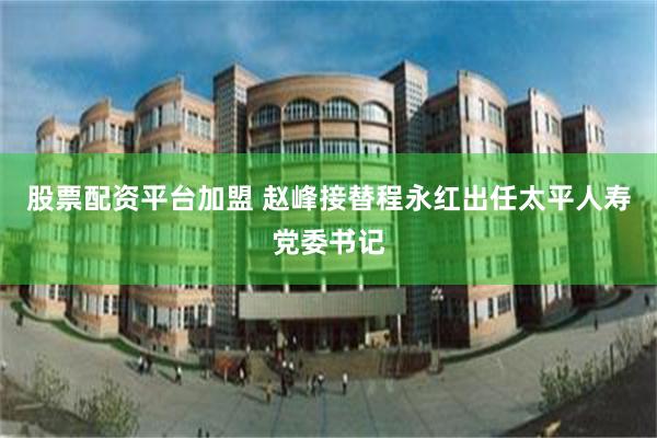 股票配资平台加盟 赵峰接替程永红出任太平人寿党委书记