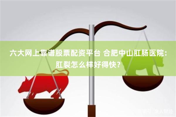 六大网上靠谱股票配资平台 合肥中山肛肠医院：肛裂怎么样好得快？
