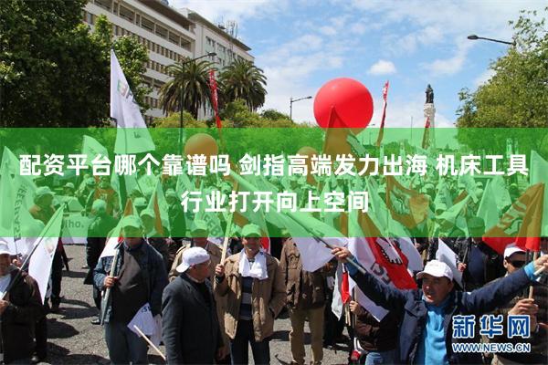 配资平台哪个靠谱吗 剑指高端发力出海 机床工具行业打开向上空间