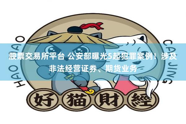 股票交易所平台 公安部曝光5起犯罪案例！涉及非法经营证券、期货业务