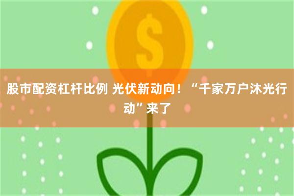 股市配资杠杆比例 光伏新动向！“千家万户沐光行动”来了