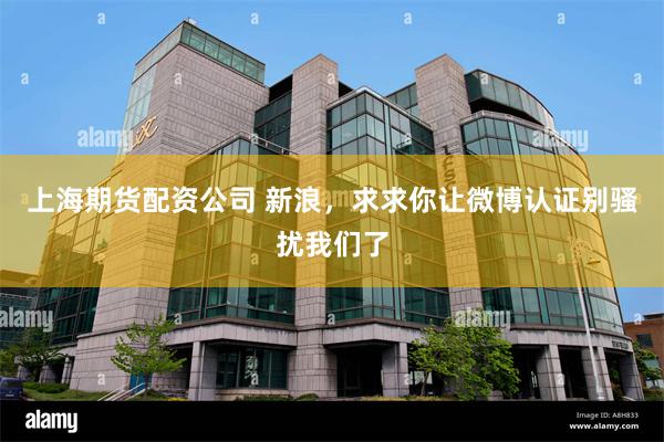 上海期货配资公司 新浪，求求你让微博认证别骚扰我们了