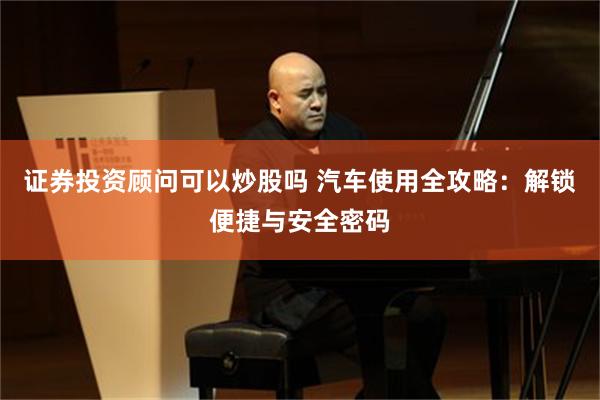 证券投资顾问可以炒股吗 汽车使用全攻略：解锁便捷与安全密码