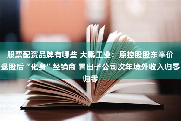 股票配资品牌有哪些 大鹏工业：原控股股东半价退股后“化身”经销商 置出子公司次年境外收入归零