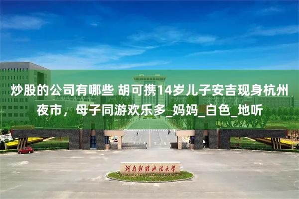 炒股的公司有哪些 胡可携14岁儿子安吉现身杭州夜市，母子同游欢乐多_妈妈_白色_地听