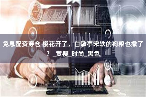 免息配资穿仓 樱花开了，白敬亭宋轶的狗粮也撒了？_赏樱_时尚_黑色