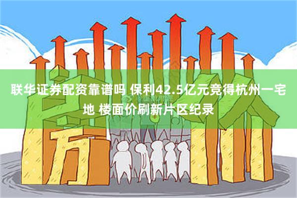 联华证券配资靠谱吗 保利42.5亿元竞得杭州一宅地 楼面价刷新片区纪录