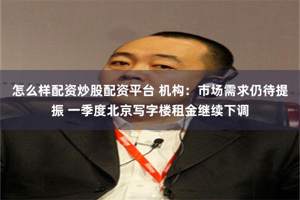 怎么样配资炒股配资平台 机构：市场需求仍待提振 一季度北京写字楼租金继续下调