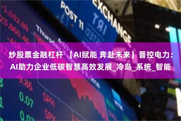 炒股票金融杠杆 【AI赋能 奔赴未来】晋控电力：AI助力企业低碳智慧高效发展_冷岛_系统_智能