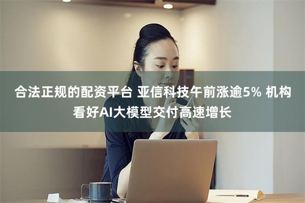 合法正规的配资平台 亚信科技午前涨逾5% 机构看好AI大模型交付高速增长