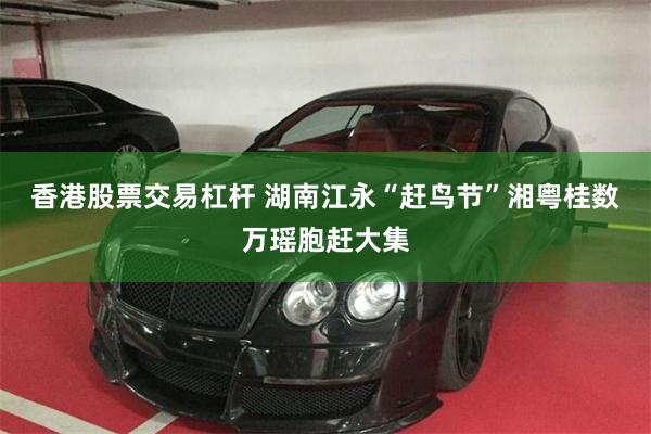 香港股票交易杠杆 湖南江永“赶鸟节”湘粤桂数万瑶胞赶大集