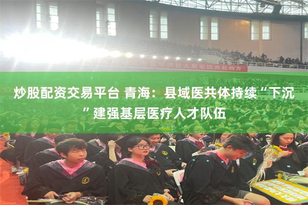 炒股配资交易平台 青海：县域医共体持续“下沉”建强基层医疗人才队伍