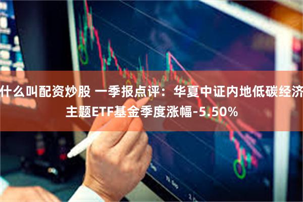 什么叫配资炒股 一季报点评：华夏中证内地低碳经济主题ETF基金季度涨幅-5.50%