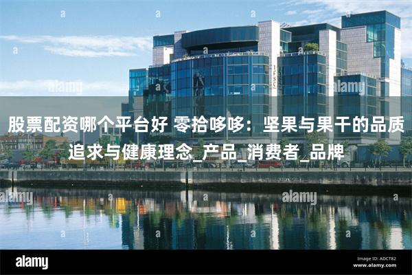 股票配资哪个平台好 零拾哆哆：坚果与果干的品质追求与健康理念_产品_消费者_品牌