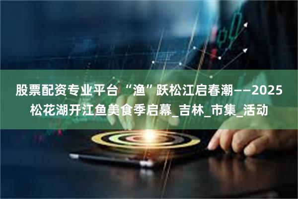股票配资专业平台 “渔”跃松江启春潮——2025松花湖开江鱼美食季启幕_吉林_市集_活动
