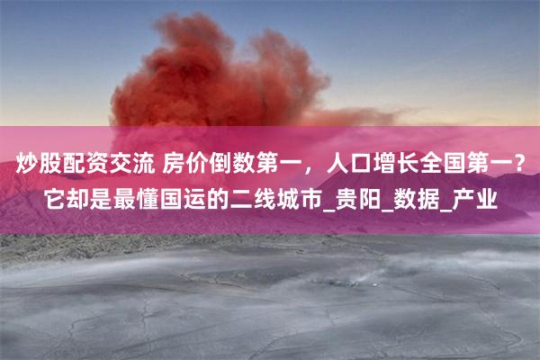 炒股配资交流 房价倒数第一，人口增长全国第一？它却是最懂国运的二线城市_贵阳_数据_产业