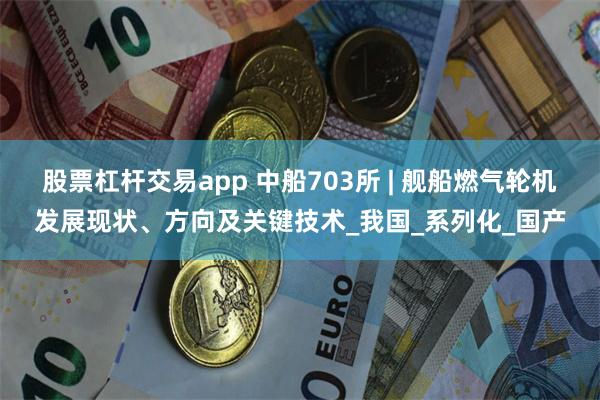 股票杠杆交易app 中船703所 | 舰船燃气轮机发展现状、方向及关键技术_我国_系列化_国产