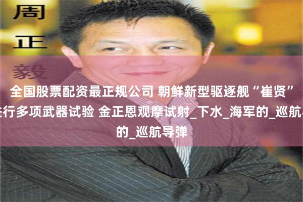 全国股票配资最正规公司 朝鲜新型驱逐舰“崔贤”号进行多项武器试验 金正恩观摩试射_下水_海军的_巡航导弹