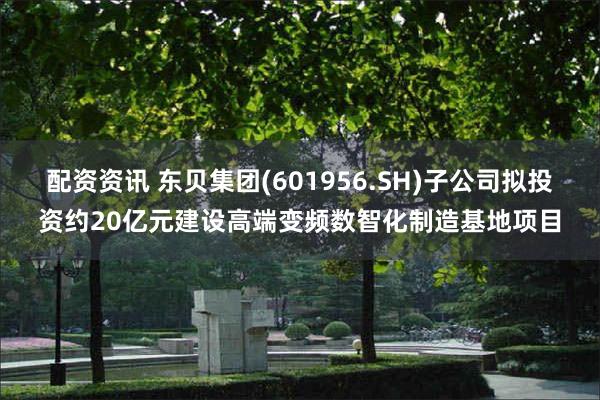 配资资讯 东贝集团(601956.SH)子公司拟投资约20亿元建设高端变频数智化制造基地项目