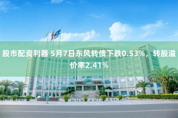 股市配资利器 5月7日东风转债下跌0.53%，转股溢价率2.41%