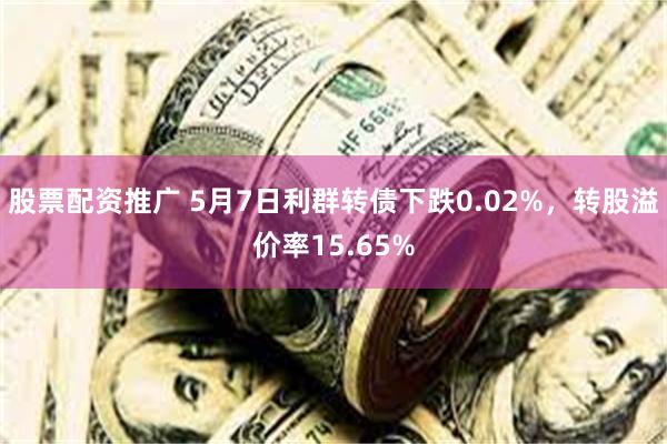 股票配资推广 5月7日利群转债下跌0.02%，转股溢价率15.65%