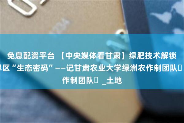 免息配资平台 【中央媒体看甘肃】绿肥技术解锁西北旱区“生态密码”——记甘肃农业大学绿洲农作制团队​_土地
