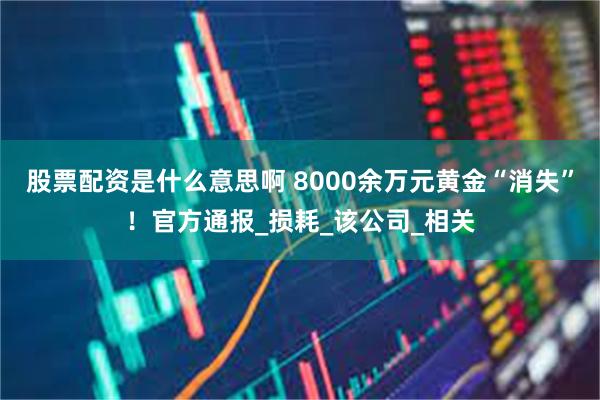 股票配资是什么意思啊 8000余万元黄金“消失”！官方通报_损耗_该公司_相关