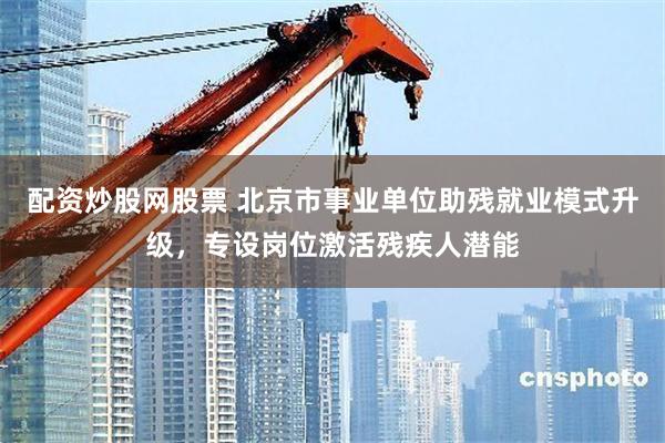 配资炒股网股票 北京市事业单位助残就业模式升级，专设岗位激活残疾人潜能