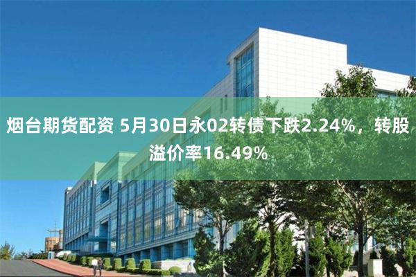 烟台期货配资 5月30日永02转债下跌2.24%，转股溢价率16.49%