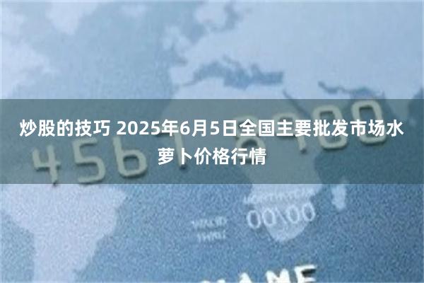 炒股的技巧 2025年6月5日全国主要批发市场水萝卜价格行情