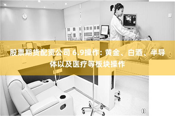 股票期货配资公司 6.9操作: 黄金、白酒、半导体以及医疗等板块操作