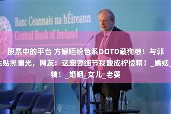 股票中的平台 方媛晒粉色系OOTD藏狗粮！与郭富城背手贴贴照曝光，网友：这宠妻细节我酸成柠檬精！_婚姻_女儿_老婆