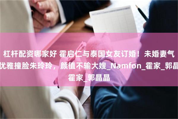 杠杆配资哪家好 霍启仁与泰国女友订婚！未婚妻气质优雅撞脸朱玲玲，颜值不输大嫂_Namfon_霍家_郭晶晶